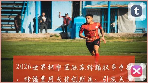 2026世界杯中国独家转播权争夺战，转播费用或将创新高，引发关注