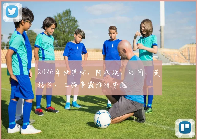2026年世界杯，阿根廷、法国、英格兰，三强争霸谁将夺冠