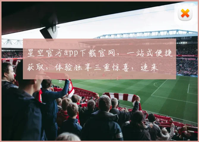 星空官方app下载官网，一站式便捷获取，体验独享三重惊喜，速来