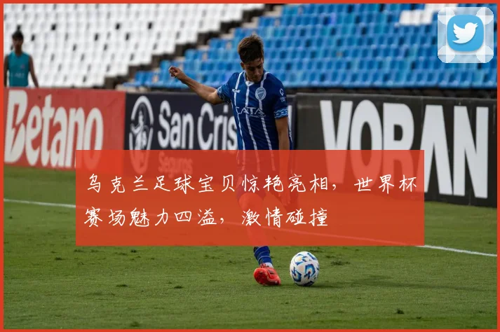 乌克兰足球宝贝惊艳亮相，世界杯赛场魅力四溢，激情碰撞