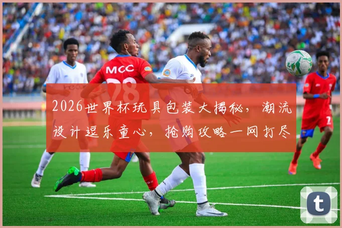 2026世界杯玩具包装大揭秘，潮流设计逗乐童心，抢购攻略一网打尽，不容错过