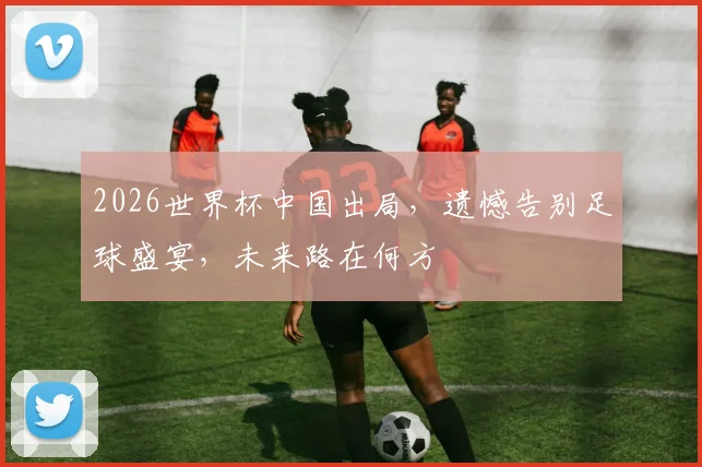 2026世界杯中国出局，遗憾告别足球盛宴，未来路在何方