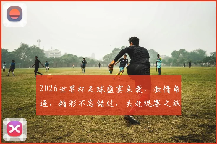 2026世界杯足球盛宴来袭，激情角逐，精彩不容错过，共赴观赛之旅