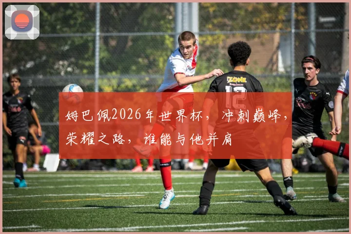 姆巴佩2026年世界杯，冲刺巅峰，荣耀之路，谁能与他并肩
